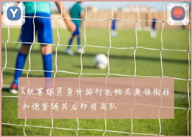 K联赛球员身价排行孔帕尼奥领衔林加德紧随其后即将离队