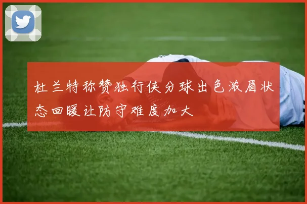 杜兰特称赞独行侠分球出色浓眉状态回暖让防守难度加大