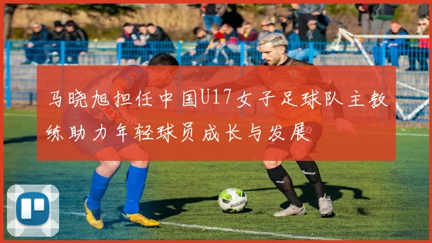 马晓旭担任中国U17女子足球队主教练助力年轻球员成长与发展