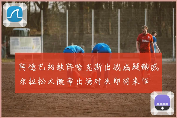 阿德巴约缺阵哈克斯出战成疑鲍威尔拉松大概率出场对决即将来临