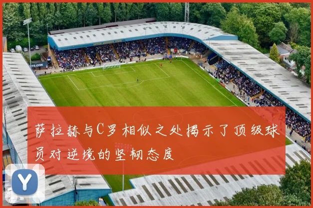 萨拉赫与C罗相似之处揭示了顶级球员对逆境的坚韧态度
