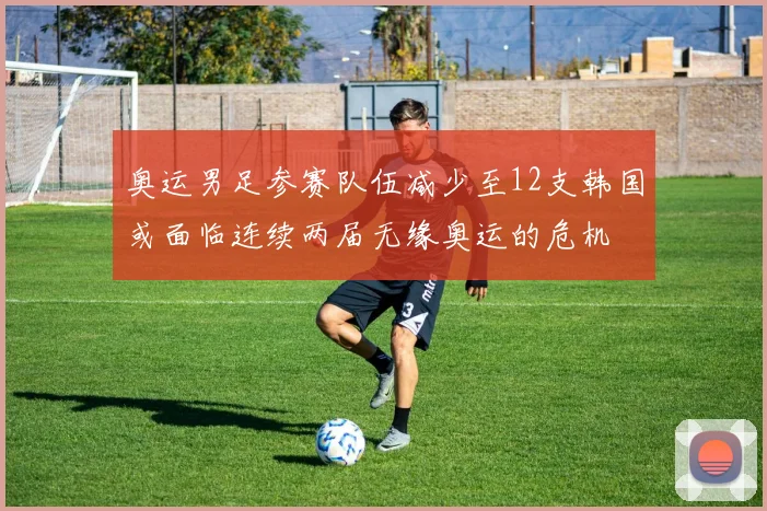 奥运男足参赛队伍减少至12支韩国或面临连续两届无缘奥运的危机