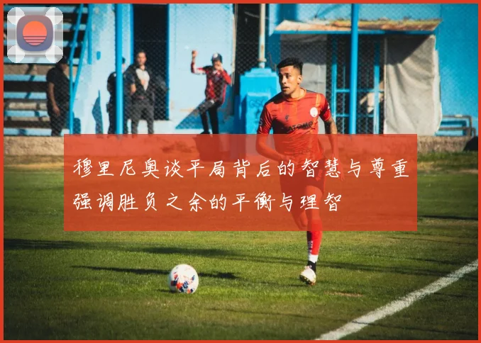 穆里尼奥谈平局背后的智慧与尊重强调胜负之余的平衡与理智