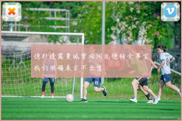 德科透露曼城曾询问孔德转会事宜我们明确表示不出售