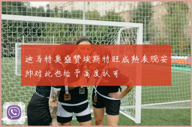 迪马特奥盛赞埃斯特旺成熟表现安帅对此也给予高度认可