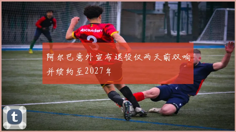 阿尔巴意外宣布退役仅两天前双响并续约至2027年