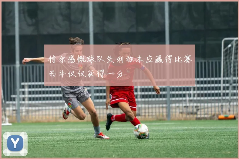 特尔感慨球队失利称本应赢得比赛而非仅仅获得一分