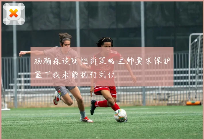 杨瀚森谈防挡拆策略主帅要求保护篮下我未能执行到位