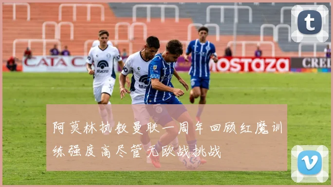 阿莫林执教曼联一周年回顾红魔训练强度高尽管无欧战挑战
