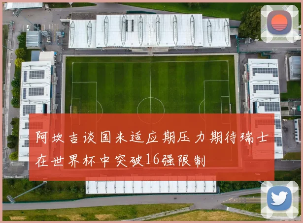 阿坎吉谈国米适应期压力期待瑞士在世界杯中突破16强限制