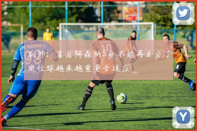 瓜帅：落后阿森纳5分不能再丢分了定位球越来越重要会适应